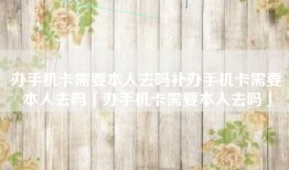 办手机卡需要本人去吗补办手机卡需要本人去吗「办手机卡需要本人去吗」