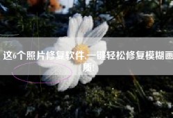 这6个照片修复软件,一键轻松修复模糊画质!