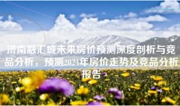 济南融汇城未来房价预测深度剖析与竞品分析，预测2024年房价走势及竞品分析报告