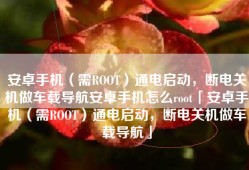 安卓手机（需ROOT）通电启动，断电关机做车载导航安卓手机怎么root「安卓手机（需ROOT）通电启动，断电关机做车载导航」
