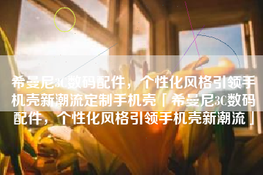 希曼尼3C数码配件，个性化风格引领手机壳新潮流定制手机壳「希曼尼3C数码配件，个性化风格引领手机壳新潮流」