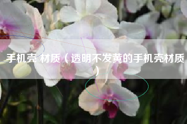 手机壳 材质（透明不发黄的手机壳材质）