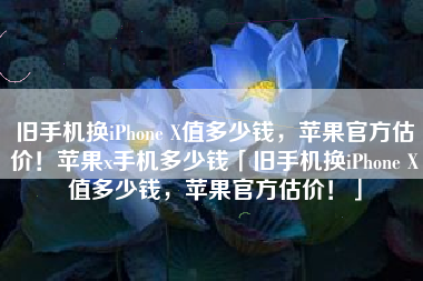 旧手机换iPhone X值多少钱，苹果官方估价！苹果x手机多少钱「旧手机换iPhone X值多少钱，苹果官方估价！」