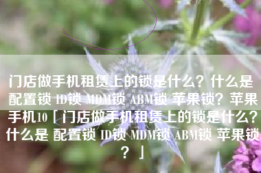门店做手机租赁上的锁是什么？什么是 配置锁 ID锁 MDM锁 ABM锁 苹果锁？苹果手机10「门店做手机租赁上的锁是什么？什么是 配置锁 ID锁 MDM锁 ABM锁 苹果锁？」